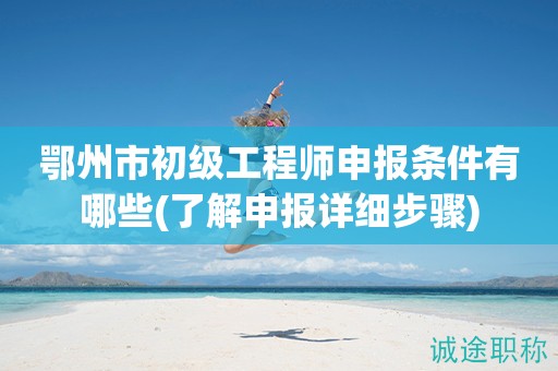 鄂州市初級(jí)工程師申報(bào)條件有哪些(了解申報(bào)詳細(xì)步驟)