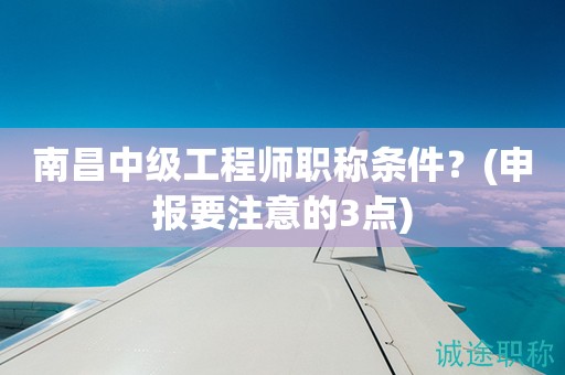 南昌中級工程師職稱條件是什么？申報前要注意這幾點