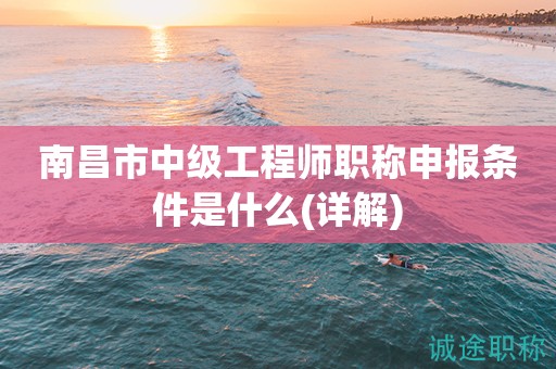 2023年南昌市中級工程師職稱申報(bào)條件是什么？這份詳解請收下
