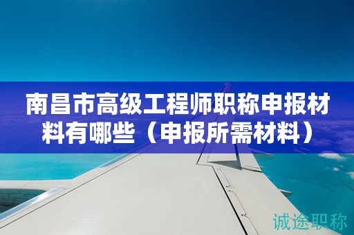 南昌市高級工程師職稱申報材料有哪些（申報所需材料來啦）