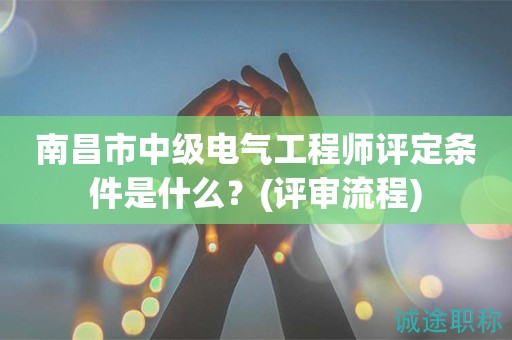 南昌市中級電氣工程師評定條件是什么？評審流程知道嗎？