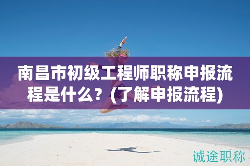 南昌市初級工程師職稱申報流程是什么？快來了解申報流程