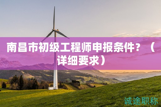南昌市初級(jí)工程師申報(bào)條件是什么？這些詳細(xì)要求知道嗎？
