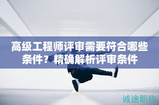高級工程師評審需要符合哪些條件？精確解析評審條件