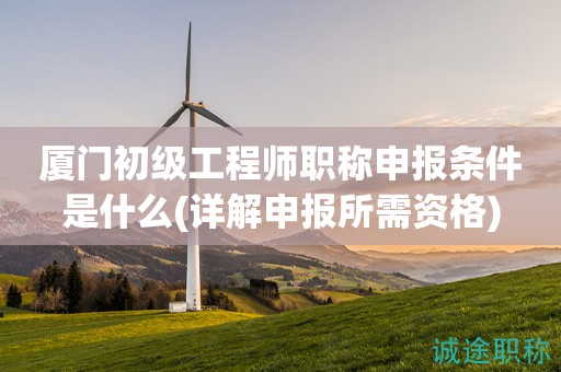 廈門初級(jí)工程師職稱申報(bào)條件是什么(詳解申報(bào)所需資格)