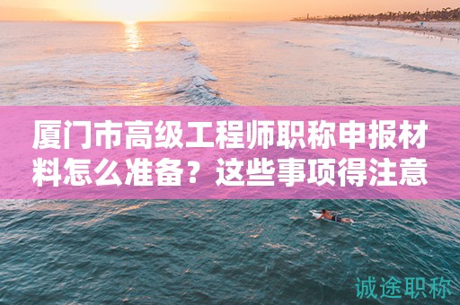 廈門市高級工程師職稱申報材料怎么準備？這些事項得注意