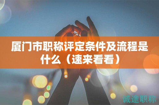 廈門市職稱評定條件及流程是什么（速來看看）