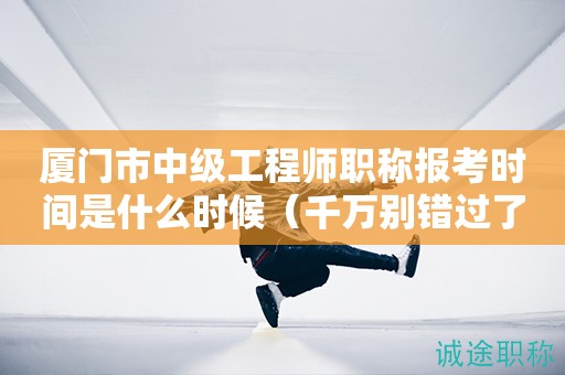 廈門市中級(jí)工程師職稱報(bào)考時(shí)間是什么時(shí)候（千萬別錯(cuò)過了）