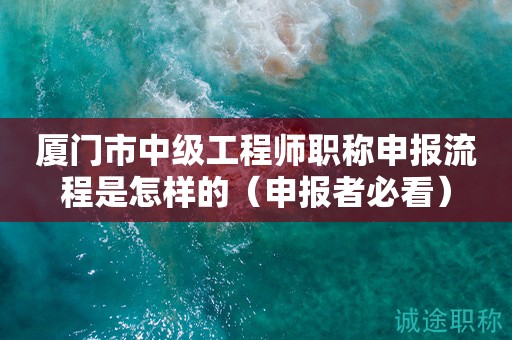 廈門市中級(jí)工程師職稱申報(bào)流程是怎樣的（申報(bào)者必看）