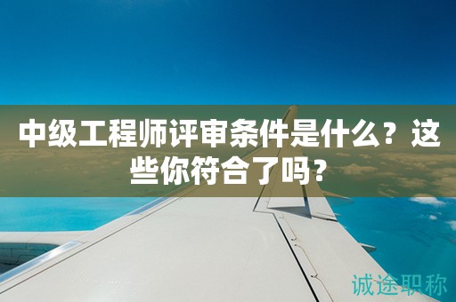 中級(jí)工程師評(píng)審條件是什么？這些你符合了嗎？