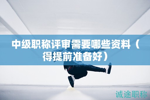 中級職稱評審需要哪些資料（得提前準備好）