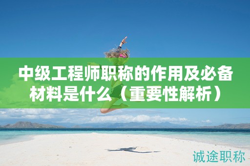 中級(jí)工程師職稱的作用及必備材料是什么（重要性解析）