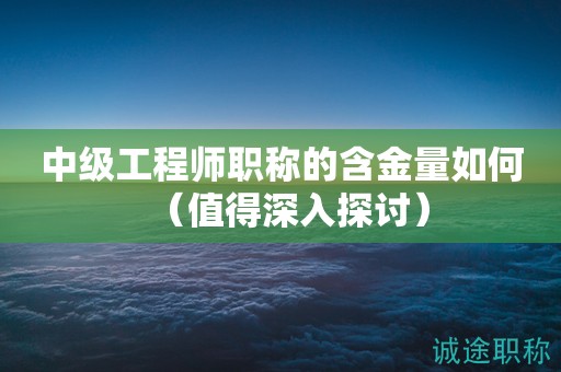 中級工程師職稱的含金量如何（值得深入探討）