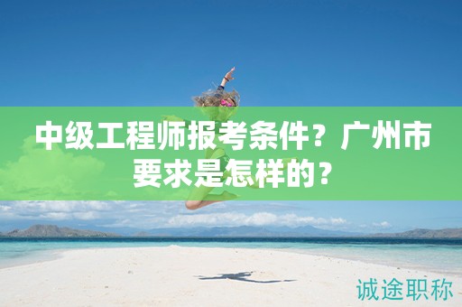 2024年中級工程師報考條件是什么？廣州市要求是怎樣的？