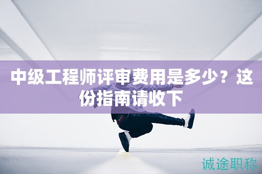 2024年中級工程師評審費用是多少？這份指南請收下
