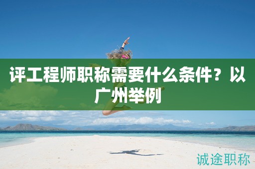 評2024年工程師職稱需要什么條件？以廣州舉例