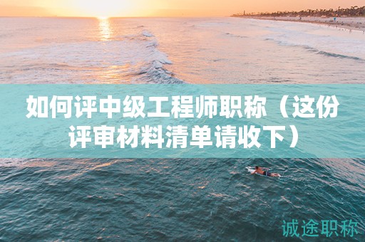 如何評中級工程師職稱（這份評審材料清單請收下）