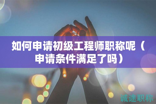 如何申請初級工程師職稱呢（申請條件滿足了嗎）