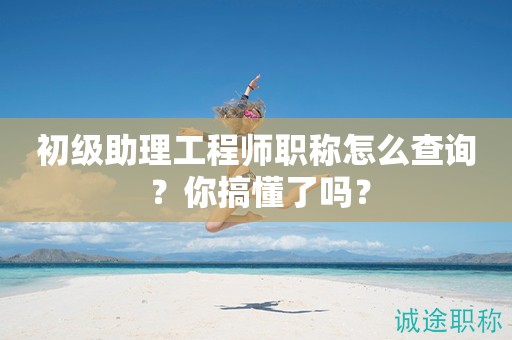 初級助理工程師職稱怎么查詢 ？你搞懂了嗎？