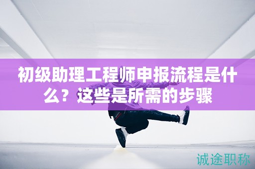 初級(jí)助理工程師申報(bào)流程是什么？這些是所需的步驟