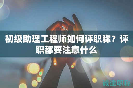 初級(jí)助理工程師如何評(píng)職稱？評(píng)職都要注意什么