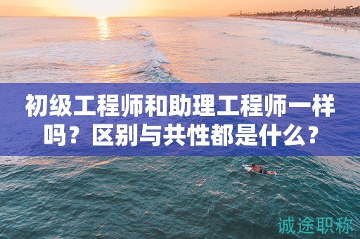 初級(jí)工程師和助理工程師一樣嗎？區(qū)別與共性都是什么？