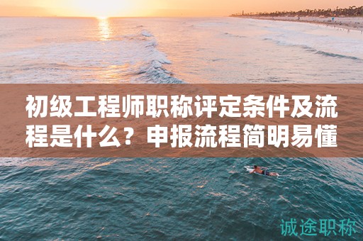 初級工程師職稱評定條件及流程是什么？申報(bào)流程簡明易懂