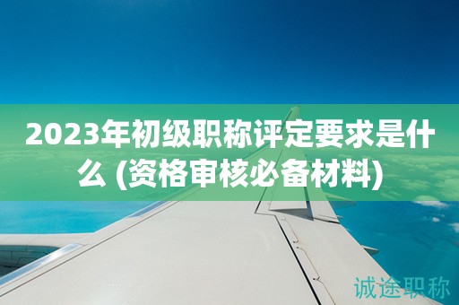 2023年初級職稱評定要求是什么 (資格審核必備材料)