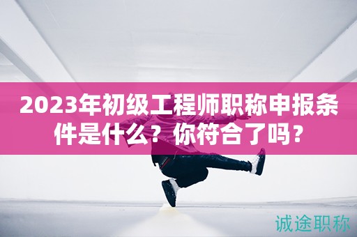 2023年初級工程師職稱申報條件是什么？你符合了嗎？