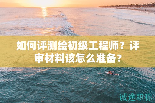如何評(píng)測(cè)繪初級(jí)工程師？評(píng)審材料該怎么準(zhǔn)備？