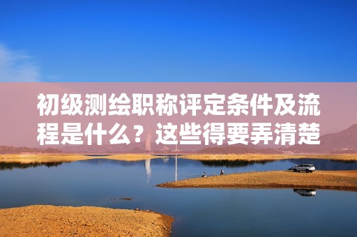 2024年初級(jí)測(cè)繪職稱評(píng)定條件及流程是什么？這些得要弄清楚