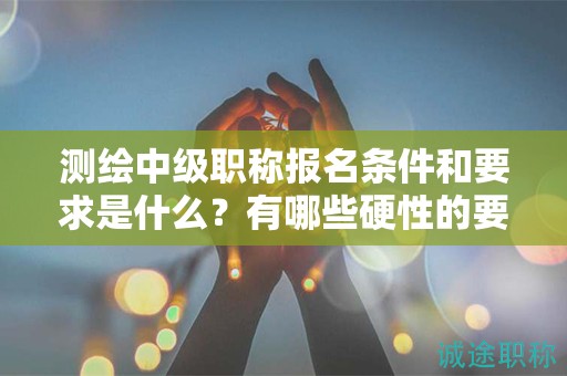 測(cè)繪中級(jí)職稱報(bào)名條件和要求是什么？有哪些硬性的要求？