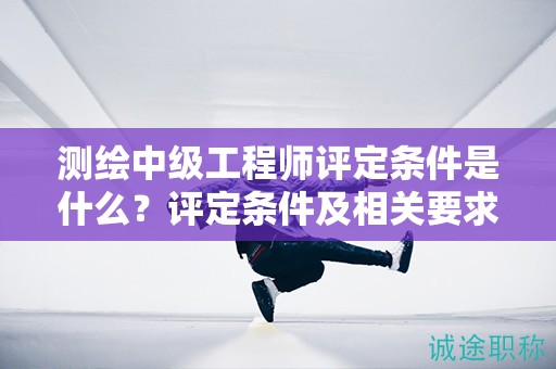 測繪中級工程師評定條件是什么？評定條件及相關(guān)要求都在這