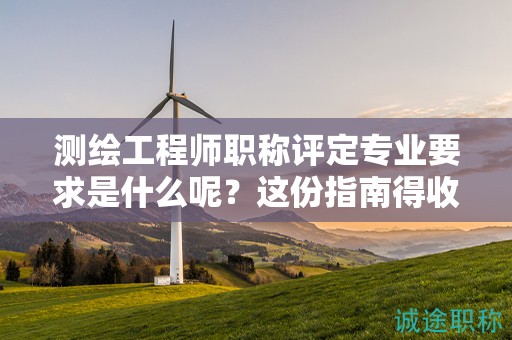 測繪工程師職稱評定專業(yè)要求是什么呢？這份指南得收下
