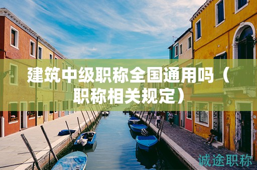 建筑中級職稱全國通用嗎（職稱相關(guān)規(guī)定）
