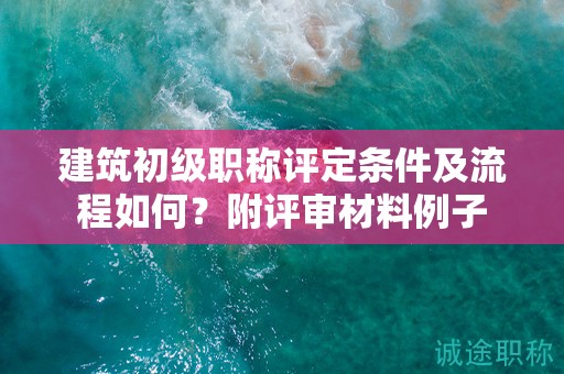 建筑初級職稱評定條件及流程如何？附評審材料例子