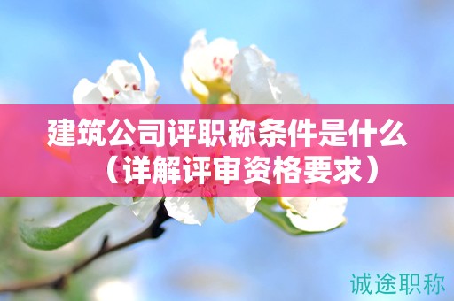 建筑公司評(píng)職稱條件是什么（詳解評(píng)審資格要求）