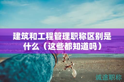 建筑和工程管理職稱區(qū)別是什么（這些都知道嗎）
