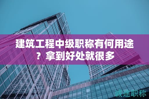建筑工程中級(jí)職稱有何用途？拿到好處就很多