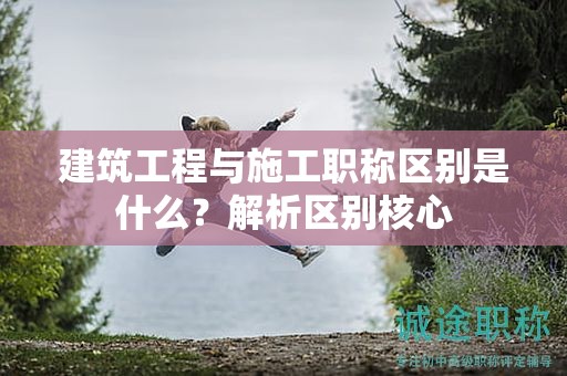 建筑工程與施工職稱區(qū)別是什么？解析區(qū)別核心