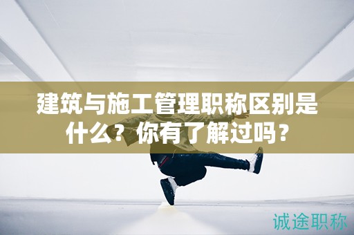 建筑與施工管理職稱區(qū)別是什么？你有了解過(guò)嗎？