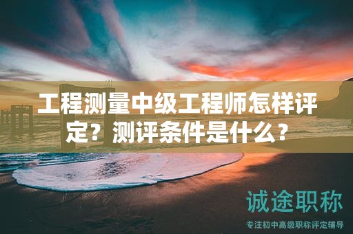 工程測量中級工程師怎樣評定？測評條件是什么？