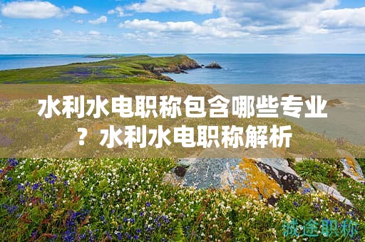 水利水電職稱包含哪些專業(yè)？水利水電職稱解析