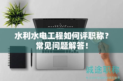 水利水電工程如何評職稱？常見問題解答！