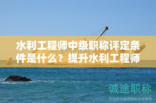 水利工程師中級職稱評定條件是什么？提升水利工程師職稱的技巧！