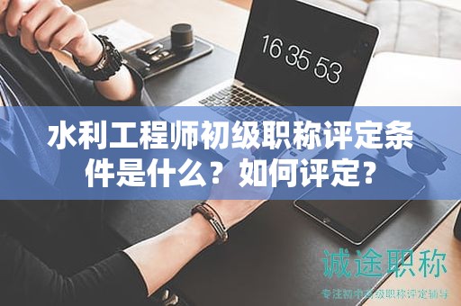水利工程師初級職稱評定條件是什么？如何評定？