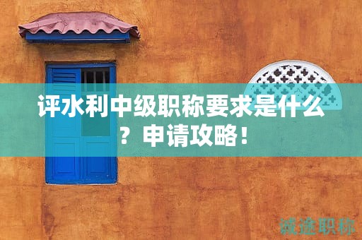 評水利中級職稱要求是什么？申請攻略！