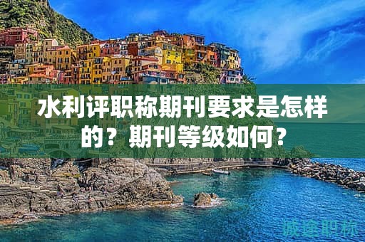 水利評職稱期刊要求是怎樣的？期刊等級如何？
