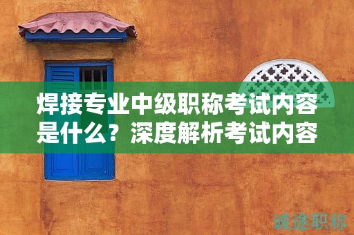 焊接專業(yè)中級職稱考試內(nèi)容是什么？深度解析考試內(nèi)容