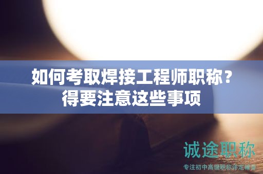 如何考取焊接工程師職稱？得要注意這些事項